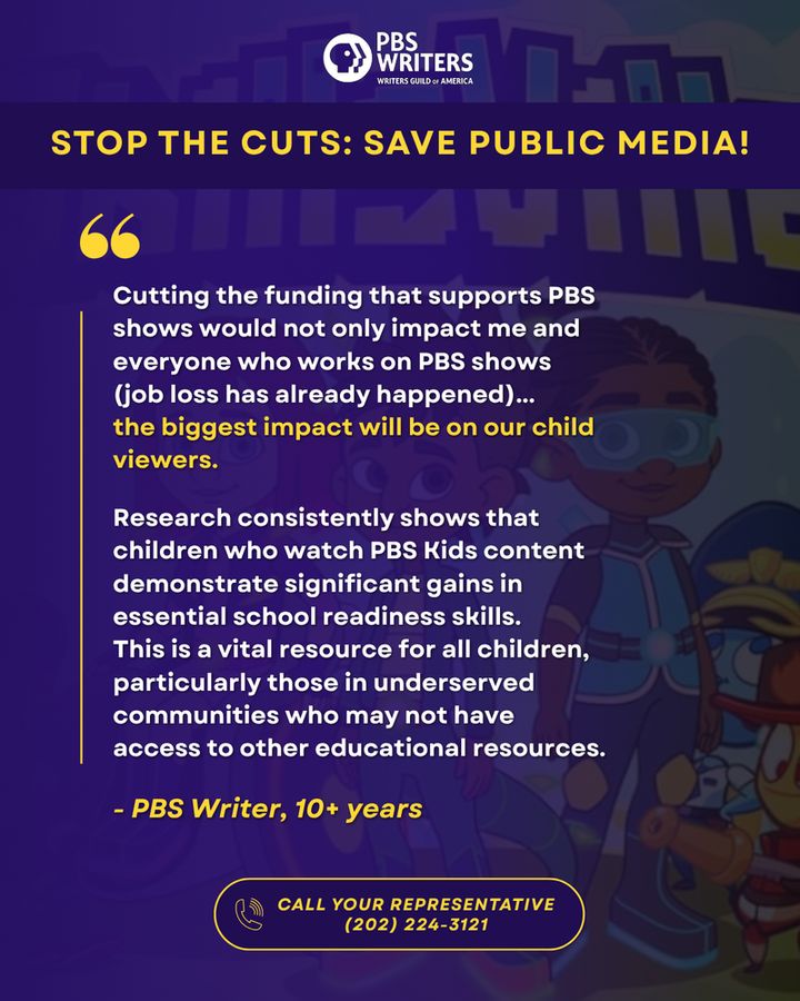 STOP THE CUTS: SAVE PUBLIC MEDIA!
Cutting the funding that supports PBS shows would not only impact me and everyone who works on PBS shows (job loss has already happened)... 
the biggest impact will be on our child viewers. 

Research consistently shows that children who watch PBS Kids content demonstrate significant gains in essential school readiness skills. 
This is a vital resource for all children, particularly those in underserved communities who may not have access to other educational resources.
- PBS Writer, 10+ years
CALL YOUR REPRESENTATIVE
(202) 224-3121