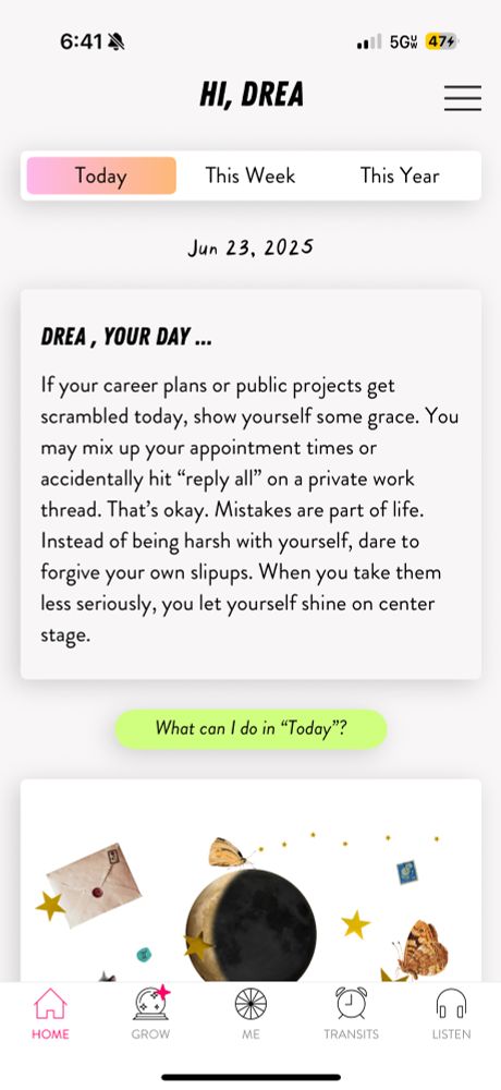 Screenshot from the CHANI app that says: If your career plans or public projects get scrambled today, show yourself some grace. You may mix up your appointment times or accidentally hit “reply all” on a private work thread. That’s okay. Mistakes are part of life. Instead of being harsh with yourself, dare to forgive your own slipups. When you take them less seriously, you let yourself shine on center stage. 