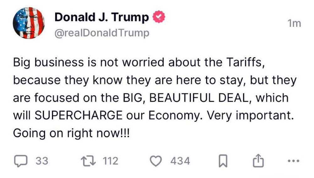 Donald J. Trump
@realDonaldTrump

Big business is not worried about the Tariffs, because they know they are here to stay, but they are focused on the BIG, BEAUTIFUL DEAL, which will SUPERCHARGE our Economy. Very important.

Going on right now!!!