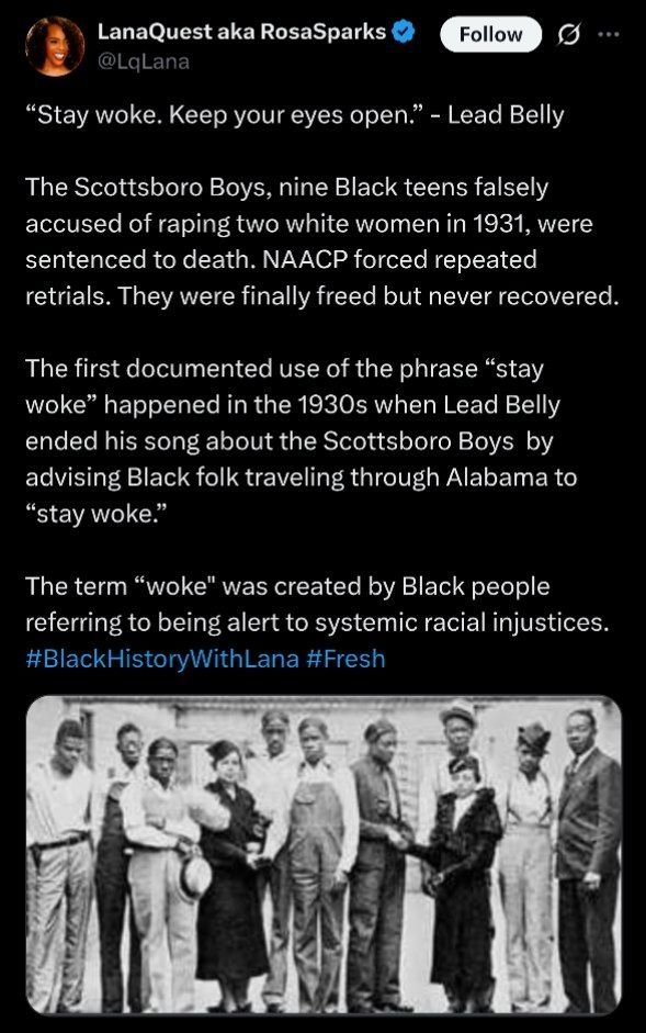 "Stay woke. Keep you 18 of14gen." - Lead Belly

The Scottsboro Boys, nine Black teens falsely accused of raping two white women in 1931, were sentenced to death. NAACP forced repeated retrials. They were finally freed but never recovered.

The first documented use of the phrase "stay woke" happened in the 1930s when Lead Belly ended his song about the Scottsboro Boys by advising Black folk traveling through Alabama to "stay woke."