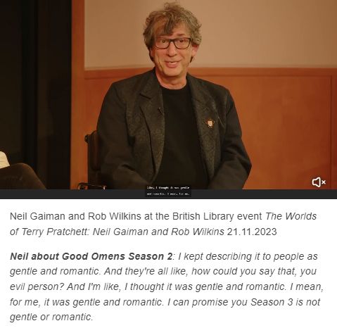 Neil Gaiman and Rob Wilkins at the British Library event The Worlds of Terry Pratchett: Neil Gaiman and Rob Wilkins 21.11.2023

Neil about Good Omens Season 2: I kept describing it to people as gentle and romantic. And they're all like, how could you say that, you evil person? And I'm like, I thought it was gentle and romantic. I mean, for me, it was gentle and romantic. I can promise you Season 3 is not gentle or romantic.
