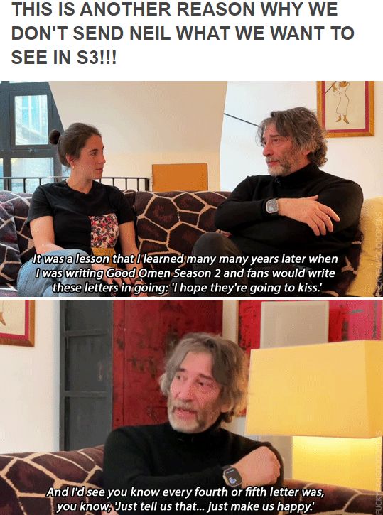 From the Lucy Eaton's podcast Hear Me Out interview with Neil Gaiman :)

Neil Gaiman (talking about Oscar Wilde's Salome): "She's got the thing she wants, not in the way that she wants.

Lucy Eaton: Yes - which is ultimately a kiss.

Neil Gaiman: Which is ultimately a kiss and I... you know, it was a lesson that I learned many many years later when I was writing Good Omen Season 2 and fans would write these letters in going: 'I hope they're going to kiss.' And I'd see you know every fourth or fifth letter was, you know, 'Just tell us that... just make us happy.
