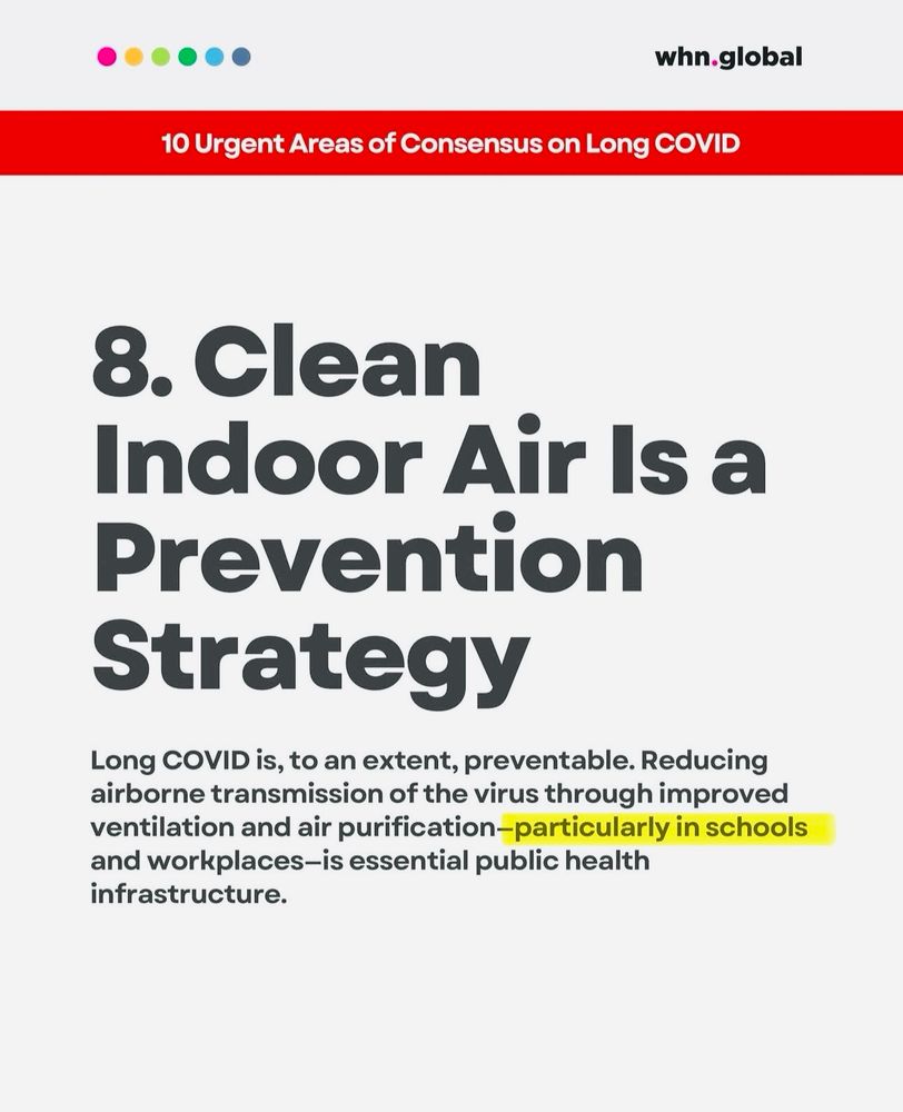 Screen shot of a World Health Network slide “8. Clean
Indoor Air Is a Prevention Strategy
Long COVID is, to an extent, preventable. Reducing airborne transmission of the virus through improved ventilation and air purification-particularly in schools and workplaces-is essential public health infrastructure”