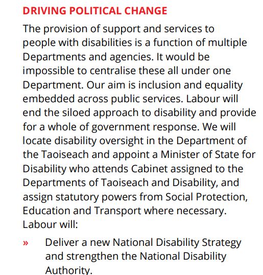 DRIVING POLITICAL CHANGE
The provision of support and services to
people with disabilities is a function of multiple
Departments and agencies. It would be
impossible to centralise these all under one
Department. Our aim is inclusion and equality
embedded across public services. Labour will
end the siloed approach to disability and provide
for a whole of government response. We will
locate disability oversight in the Department of
the Taoiseach and appoint a Minister of State for
Disability who attends Cabinet assigned to the
Departments of Taoiseach and Disability, and
assign statutory powers from Social Protection,
Education and Transport where necessary.
Labour will:
» Deliver a new National Disability Strategy
and strengthen the National Disability
Authority. 