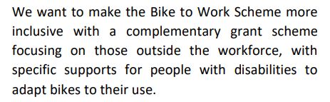 We want to make the Bike to Work Scheme more
inclusive with a complementary grant scheme
focusing on those outside the workforce, with
specific supports for people with disabilities to
adapt bikes to their use. 