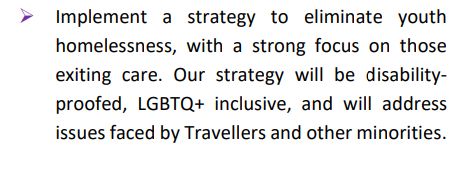 ➢ Implement a strategy to eliminate youth
homelessness, with a strong focus on those
exiting care. Our strategy will be disabilityproofed, LGBTQ+ inclusive, and will address
issues faced by Travellers and other minorities.