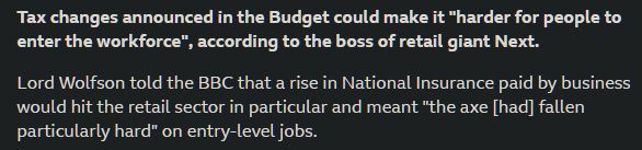 Tax changes announced in the Budget could make it "harder for people to enter the workforce", according to the boss of retail giant Next.

Lord Wolfson told the BBC that a rise in National Insurance paid by business would hit the retail sector in particular and meant "the axe [had] fallen particularly hard" on entry-level jobs.