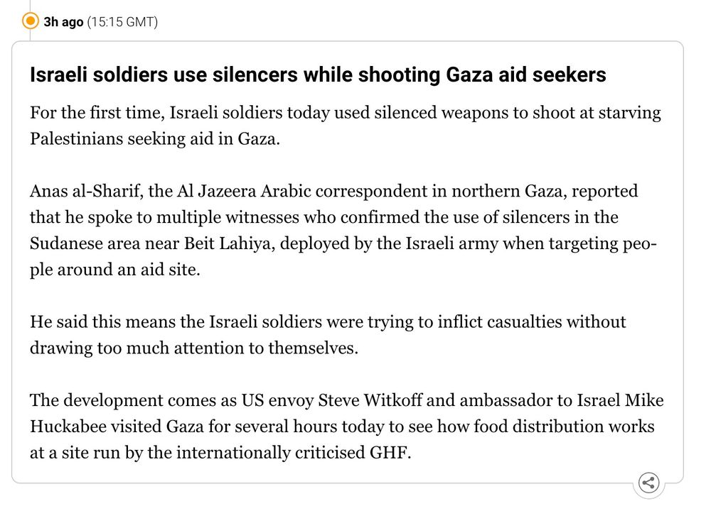 Al Jazeera live feed:

"Israeli soldiers use silencers while shooting Gaza aid seekers
For the first time, Israeli soldiers today used silenced weapons to shoot at starving Palestinians seeking aid in Gaza.

Anas al-Sharif, the Al Jazeera Arabic correspondent in northern Gaza, reported that he spoke to multiple witnesses who confirmed the use of silencers in the Sudanese area near Beit Lahiya, deployed by the Israeli army when targeting people around an aid site.

He said this means the Israeli soldiers were trying to inflict casualties without drawing too much attention to themselves.

The development comes as US envoy Steve Witkoff and ambassador to Israel Mike Huckabee visited Gaza for several hours today to see how food distribution works at a site run by the internationally criticised GHF."