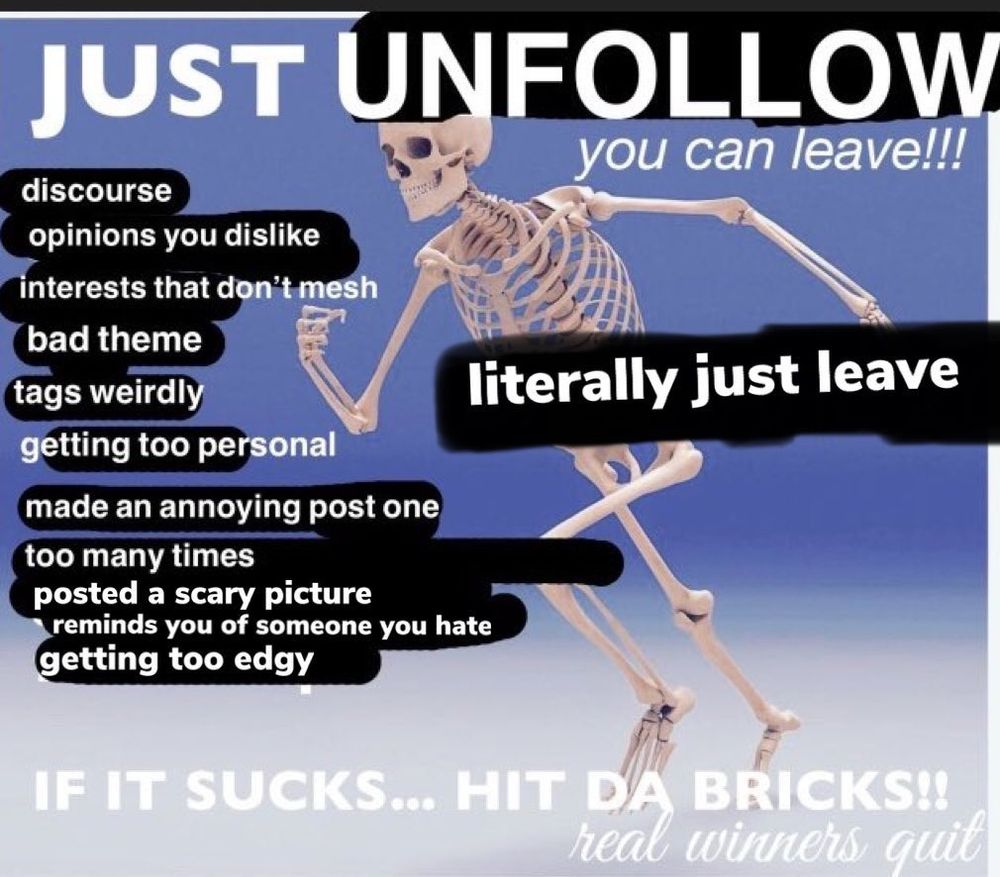 A modified version of the "JUST WALK OUT" skeleton meme that says, "JUST UNFOLLOW"

Everything replaced is:
discourse
opinions you dislike
interests that don't mesh
bad theme
tags weirdly
getting too personal
made an annoying post one too many times
posted a scary picture
reminds you of someone you hate 
getting too edgy

to the right it says: literally just leave