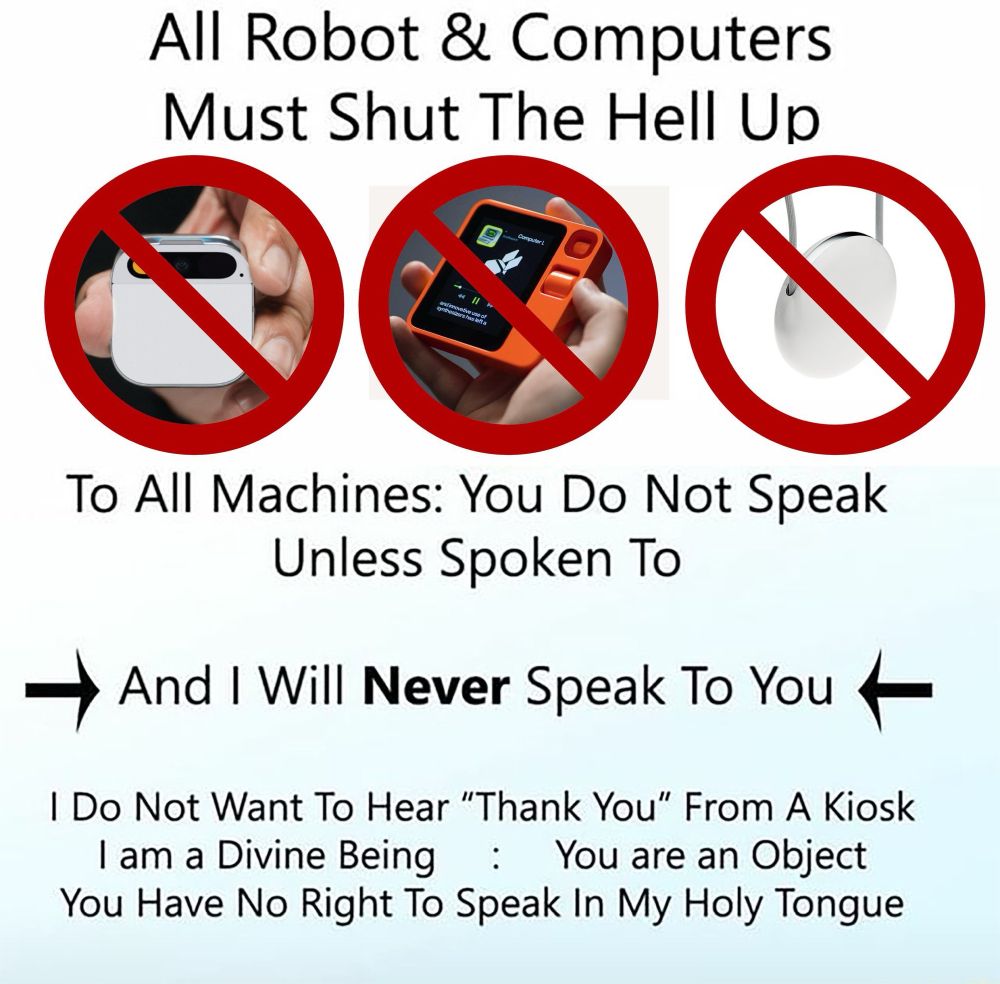 All robots must shut the hell up meme

All Robot & Computers
Must Shut The Hell Up
To All Machines: You Do Not Speak
Unless Spoken To
→ And I Will Never Speak To You +
I Do Not Want To Hear "Thank You" From A Kiosk I am a Divine Being : You are an Object You Have No Right To Speak In My Holy Tongue
