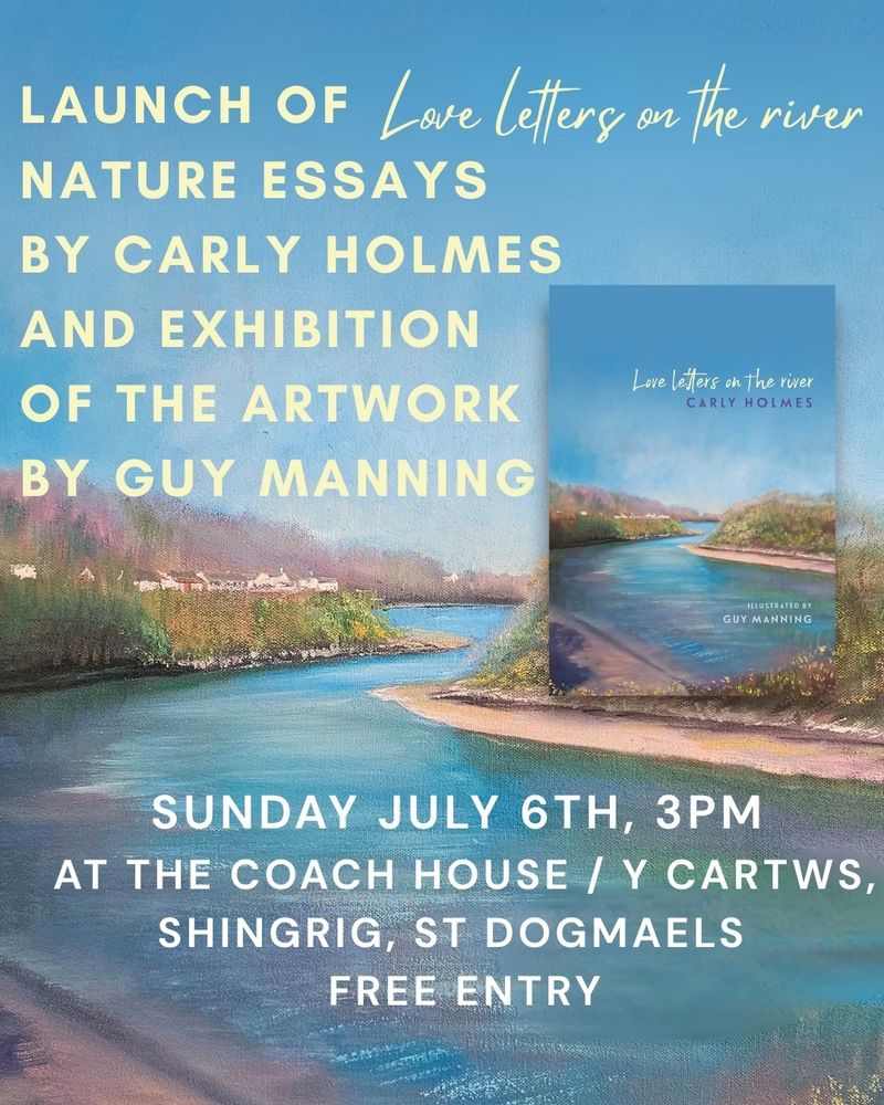 A graphic depicting the launch event for Love Letters on the River by Carly Holmes. LAUNCH OF NATURE ESSAYS  BY CARLY HOLMES AND EXHIBITION OF THE ARTWORK BY GUY MANNING. SUNDAY JULY 6TH, 3PM 
AT THE COACH HOUSE / Y CARTWS, SHINGRIG, ST DOGMAELS  
FREE ENTRY

