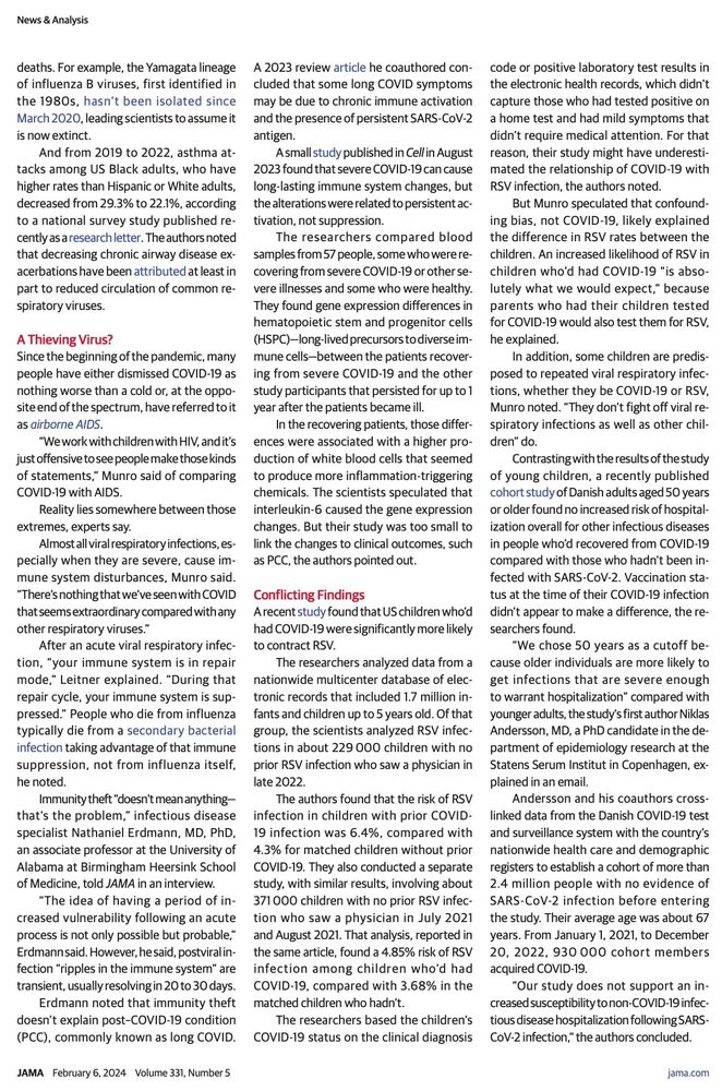 Their study didn't answer the question of whether COVID-19 infections might be linked to increased susceptibility to less serious non-COVID-19 infections, Andersson acknowledged in the email. "We do not include milder infections seen in primary care or those not requiring medical attention, and, as such, we cannot exclude that the risk of these infections could be increased," he wrote.
He and his coauthors did find that people who'd been hospitalized for
COVID-19 were more likely to be hospitalized for another infectious illness than those who'd never had COVID-19. "Not surpris-ingly, those individuals who had been hospitalized for one type of infection would tend to have higher odds of later being hospitalized for another infection," Andersson explained.
No question, SARS-CoV-2 "messes with your immune system," Leitner said. "It kills T cells...What I don't know, and it hasn't been shown, is how much does that contribute in what we're seeing in terms of outbreaks?
My theory is it contributes, but it's certainly not the only reason."
Published Online: January 10, 2024. doi:10.1001/jama.2023.26608
Conflict of Interest Disclosures: Dr Hanage reported serving as a paid scientific advisor to
News & Analysis
Merck Vaccines, Shionogi Inc, Pfizer, and Biobot Analytics, a company in which he holds stock options. Dr Erdmann reported serving as an investigator for the National Institute of Allergy and Infectious Diseases' Adaptive COVID-19 Treatment Trial and COVID-19 Prevention Network and the National Institutes of Health's Researching COVID to Enhance Recovery Initiative and COVID-19
Therapeutic Interventions and Vaccines public-private partnership. Dr Erdmann also reported receiving payment for serving as a member of Perspectum's Scientific Advisory Board and having a patent for human neutralizing antibodies against SARS-CoV-2 and COVID-19 that has been licensed to the PlantForm Corp. No other disclosures were reported.
Note: Source references are available through embedd…