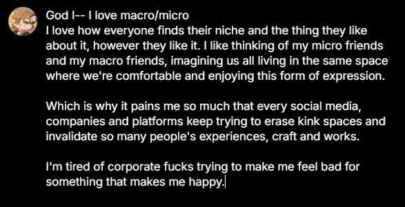 God I-- I love macro/micro
I love how everyone finds their niche and the thing they like about it, however they like it. I like thinking of my micro friends and my macro friends, imagining us all living in the same space where we're comfortable and enjoying this form of expression.

Which is why it pains me so much that every social media, companies and platforms keep trying to erase kink spaces and invalidate so many people's experiences, craft and works. 

I'm tired of corporate fucks trying to make me feel bad for something that makes me happy.