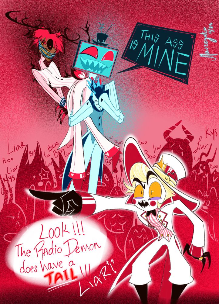 Vox vestido en su traje blanco cargando a Alastor (también con traje rosado claro casi blanco, amarrado y amordazado) en el hombro mientras le palmea la cola y dice: This ass is mine/ Este culo es mío 

Lucifer señala y grita: Look!!! The Radio Demon does have a tail!!! LIAR!!! / Miren! El Demonio de la Radio tiene cola! MENTIROSO!

De fondo los demonios gritan a coro liar/mentiroso Boo y KYS/Matese 