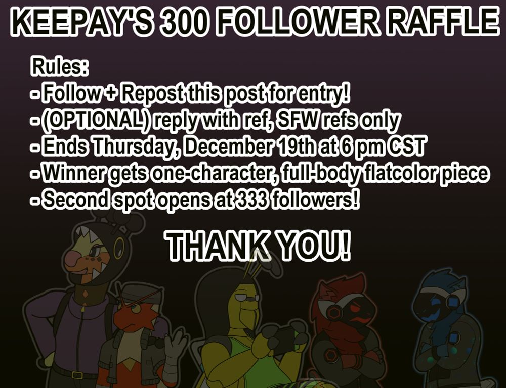 Keepay's 300 Follower Raffle
Rules:
Follow and Repost this post for entry
Optional: reply with reference, SFW references only
Ends Thursday, December 19th at 6 pm CST
Winner gets one-characters, full-body flatcolor piece
Second spot opens at 333 followers

Thank you!