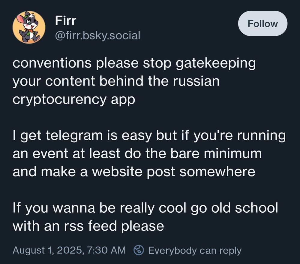 Bluesky post:

conventions please stop gatekeeping your content behind the russian cryptocurency app

I get telegram is easy but if you're running an event at least do the bare minimum and make a website post somewhere

If you wanna be really cool go old school with an rss feed please