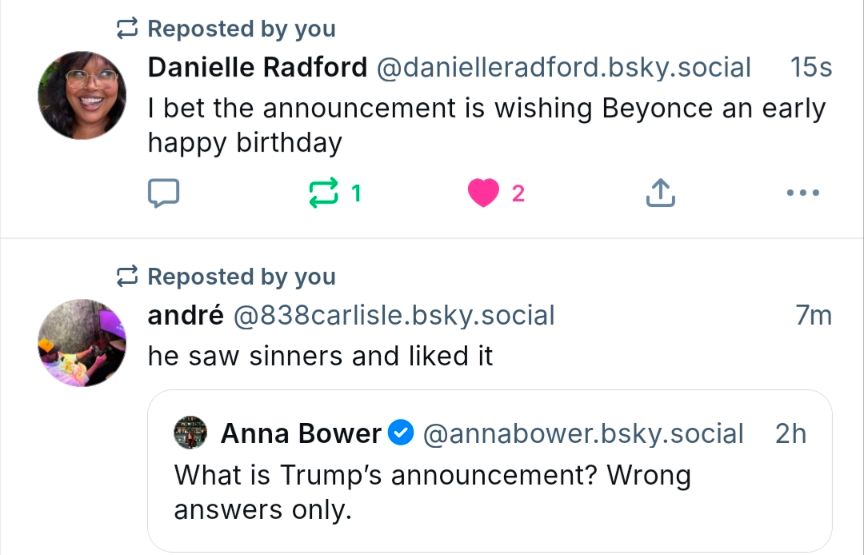A screen shot of two-ish posts on bluesky about Trumps announcement tomorrow (Sept 2nd 2025) the first says "I bet the announcement is wishing Beyonce an early happy birthday" the second says "he saw sinners and liked it"