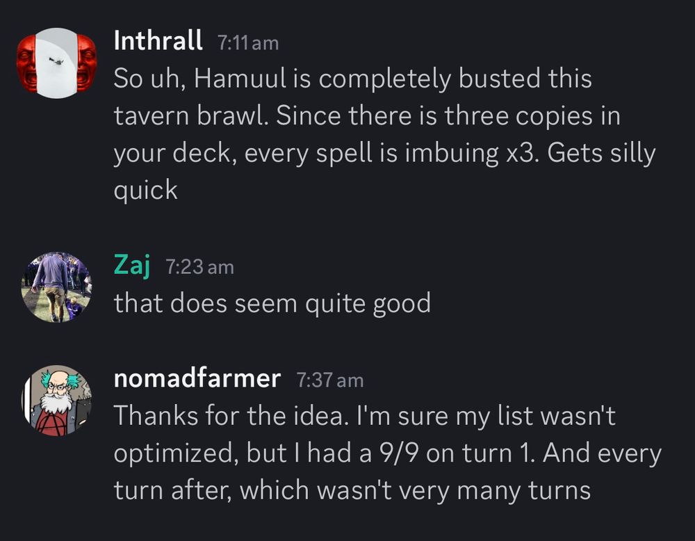 Discord Screenshot reading:
Inthrall: So uh, Hamuul is completely busted this tavern brawl. Since there is three copies in your deck, every spell is imbuing x3. Gets silly quick
Zaj: that does seem quite good
nomadfarmer: Thanks for the idea. I'm sure my list wasn't optimized, but I had a 9/9 on turn 1. And every turn after, which wasn't very many turns