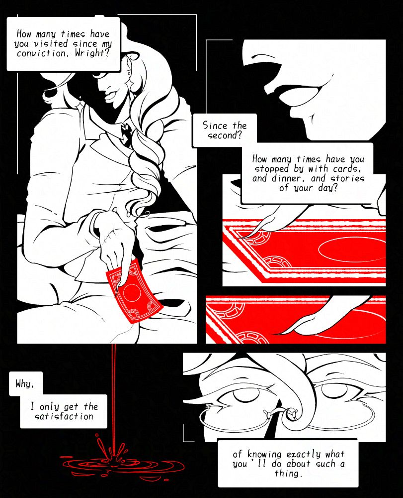 A page of a black-and-white comic depicting Kristoph Gavin speaking to an unseen Phoenix Wright. In the first panel in the top left, he leans forward with a smile, holding out a red playing card. His face is obscured in shadow, and a white speech bubble reading, “How many times have you visited since my conviction, Wright?” His smile appears in side profile to the right, followed by more text, “Since the second? How many times have you stopped by with cards, and dinner, and stories of your day?” Two consecutive panels depict his nail tracing the card, now lying flat. He then looks at the viewer in a panel depicting only his eyes, as a drop of blood falls to the left. The final texts read, “Why, I only get the satisfaction… of knowing exactly what you’ll do about such a thing.