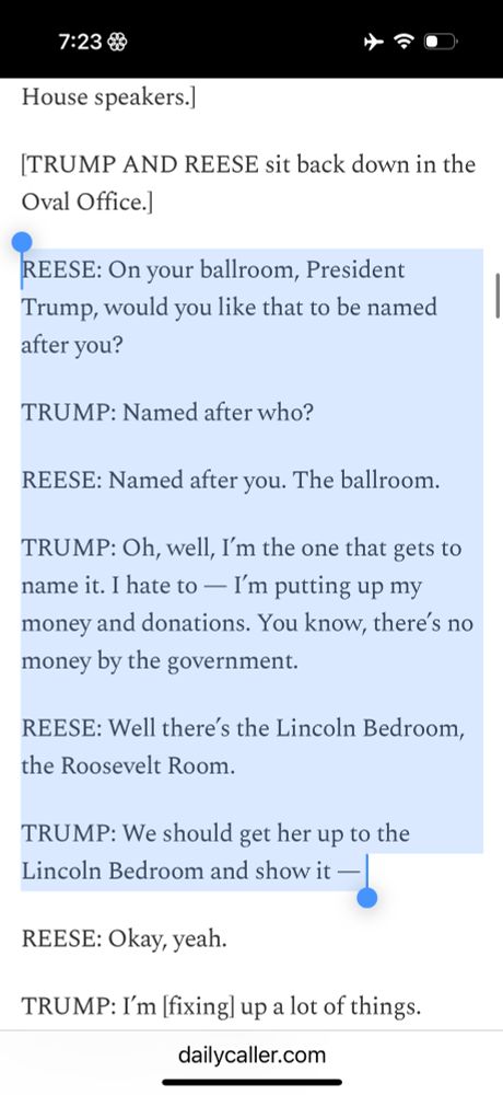 REESE: On your ballroom, President Trump, would you like that to be named after you? TRUMP: Named after who? REESE: Named after you. The ballroom. TRUMP: Oh, well, I’m the one that gets to name it. I hate to — I’m putting up my money and donations. You know, there’s no money by the government. REESE: Well there’s the Lincoln Bedroom, the Roosevelt Room. TRUMP: We should get her up to the Lincoln Bedroom and show it — 