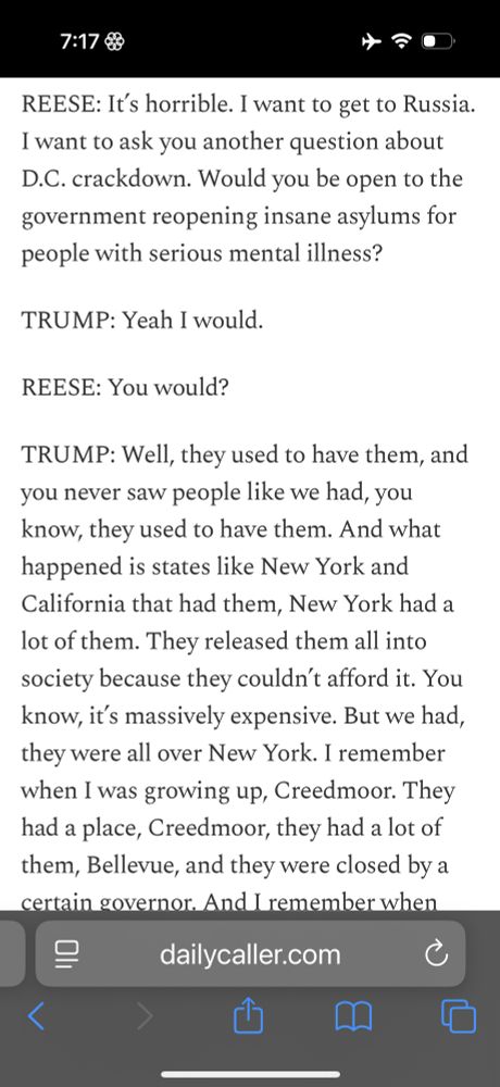REESE: It’s horrible. I want to get to Russia. I want to ask you another question about D.C. crackdown. Would you be open to the government reopening insane asylums for people with serious mental illness? TRUMP: Yeah I would. REESE: You would? TRUMP: Well, they used to have them, and you never saw people like we had, you know, they used to have them. And what happened is states like New York and California that had them, New York had a lot of them. They released them all into society because they couldn’t afford it. You know, it’s massively expensive. But we had, they were all over New York. I remember when I was growing up, Creedmoor. They had a place, Creedmoor, they had a lot of them, Bellevue, and they were closed by a certain governor. And I remember when they did, it was a long time ago, and I said they didn’t release these people? And they did. They released them into society, and that’s what you have. It’s a rough, it’s a rough situation. REESE: How soon – TRUMP: Why is that a big thing? People are thinking about that? REESE: Well – TRUMP: Because, you can’t have these people walking around. REESE: I mean, what do you do with them? You know? TRUMP: So dangerous, so dangerous. And they can live to be 85 years old.