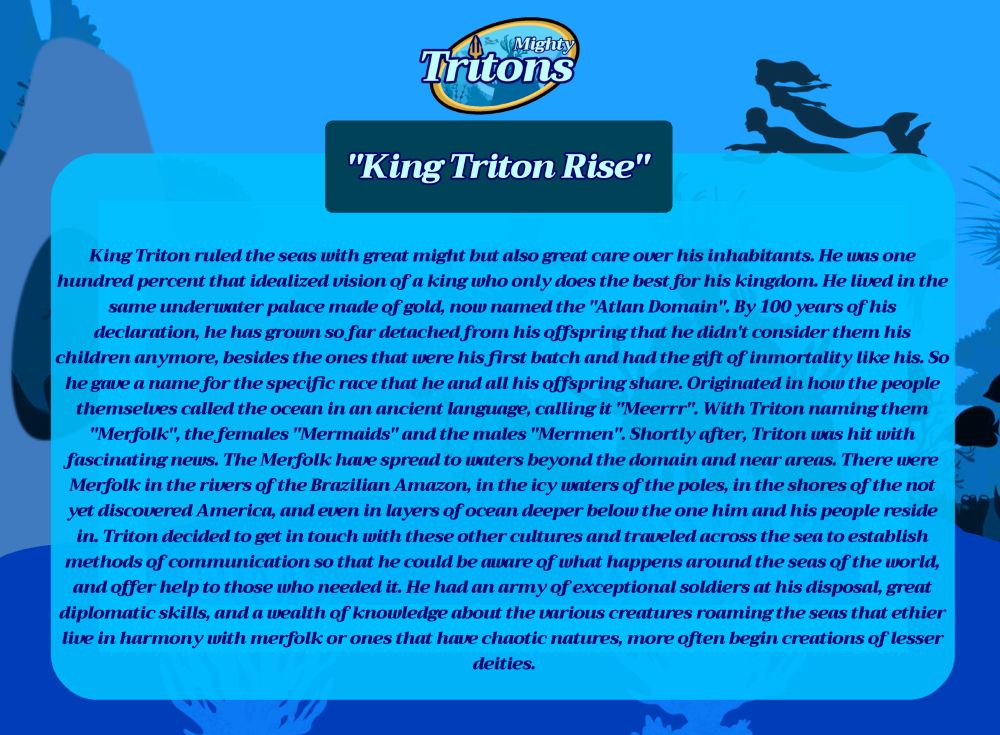 "King Triton's Rise"

King Triton ruled the seas with great might but also great care over his inhabitants. He was one hundred percent that idealized vision of a king who only does the best for his kingdom. He lived in the same underwater palace made of gold, now named the "Atlan Domain". By 100 years of his declaration, he has grown so far detached from his offspring that he didn't consider them his children anymore, besides the ones that were his first batch and had the gift of inmortality like his. So he gave a name for the specific race that he and all his offspring share. Originated in how the people themselves called the ocean in an ancient language, calling it "Meerrr". With Triton naming them "Merfolk", the females "Mermaids" and the males "Mermen". Shortly after, Triton was hit with fascinating news. The Merfolk have spread to waters beyond the domain and near areas. There were Merfolk in the rivers of the Brazilian Amazon, in the icy waters of the poles, in the shores of the not yet discovered America, and even in layers of ocean deeper below the one him and his people reside in. Triton decided to get in touch with these other cultures and traveled across the sea to establish methods of communication so that he could be aware of what happens around the seas of the world, and offer help to those who needed it. He had an army of exceptional soldiers at his disposal, great diplomatic skills, and a wealth of knowledge about the various creatures roaming the seas that ethier live in harmony with merfolk or ones that have chaotic natures, more often begin creations of lesser deities.