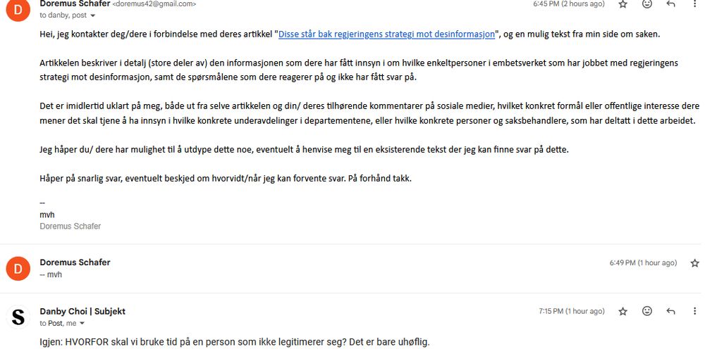 Doremus Schafer <doremus42@gmail.com>
	
6:45 PM (2 hours ago)
	
to danby, post
Hei, jeg kontakter deg/dere i forbindelse med deres artikkel "Disse står bak regjeringens strategi mot desinformasjon", og en mulig tekst fra min side om saken.

Artikkelen beskriver i detalj (store deler av) den informasjonen som dere har fått innsyn i om hvilke enkeltpersoner i embetsverket som har jobbet med regjeringens strategi mot desinformasjon, samt de spørsmålene som dere reagerer på og ikke har fått svar på.

Det er imidlertid uklart på meg, både ut fra selve artikkelen og din/ deres tilhørende kommentarer på sosiale medier, hvilket konkret formål eller offentlige interesse dere mener det skal tjene å ha innsyn i hvilke konkrete underavdelinger i departementene, eller hvilke konkrete personer og saksbehandlere, som har deltatt i dette arbeidet.

Jeg håper du/ dere har mulighet til å utdype dette noe, eventuelt å henvise meg til en eksisterende tekst der jeg kan finne svar på dette.

Håper på snarlig svar, eventuelt beskjed om hvorvidt/når jeg kan forvente svar. På forhånd takk.

--
mvh
Doremus Schafer

Danby Choi | Subjekt
	
7:15 PM (1 hour ago)
	
to Post, me
Igjen: HVORFOR skal vi bruke tid på en person som ikke legitimerer seg? Det er bare uhøflig. 
