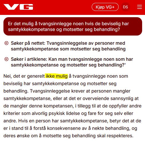 VGs KI-chatbot påstår uriktig at "det er generelt ikke mulig å tvangsinnlegge noen som beviselig har samtykkekompetanse og motsetter seg behandling. Tvangsinnleggelse krever at personen mangler samtykkekompetanse, eller at det er overveiende sannsynlig at de mangler denne kompetansen, i tillegg til at de oppfyller andre kriterier som alvorlig psykisk lidelse og fare for seg selv eller andre. Hvis en person har samtykkekompetanse, betyr det at de er i stand til å forstå konsekvensene av å nekte behandling, og deres ønske om å motsette seg behandling skal respekteres."