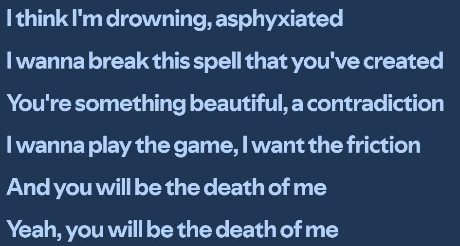 I think I'm drowning, asphyxiated
I wanna break this spell that you've created
You're something beautiful, a contradiction
I wanna play the game, I want the friction
And you will be the death of me
Yeah, you will be the death of me