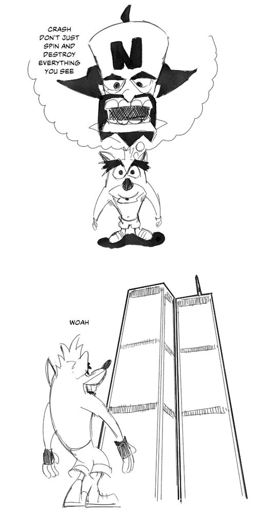 a comic about crash bandicoot
panel 1- crash is looking up at the camera in admiration while remembering n. cortex telling him "crash don't just spin and destroy everything you see"
panel 2- crash is staring up at the twin towers and going "woah"