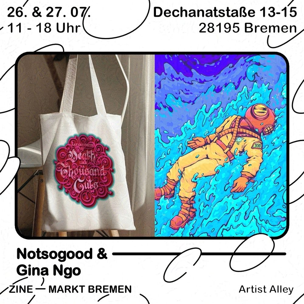 Grafik mit weißem Hintergrund und schwarzen Blasen. Text oben: 26. & 27.07., 11 - 18 Uhr, Dechanatstraße 13-15, 28195 Bremen. Darunter ein schwarzer Rahmen, darin eine Collage aus zwei Bildern. Links ist ein Foto eines bedruckten Jutebeutels, darauf ist mittig ein Ornament in dunkelrot und pink mit türkisem Rand gedruckt. Darauf steht in heller Schrift „Say Goodbye is Death like a Thousand Cuts“, die Wörter „Death“, „Thousand“ und „Cuts“ stehen in großen, schnörkeligen Buchstaben. Rechts ist eine Illustration eines Charakters im Taucheranzug, der auf Wellen treibt. Der Anzug ist gelb und orange, ein runder Helm bedeckt den Kopf. Die vordersten Wellen sind hellblau, nach hinten hin werden sie dunkler. Unter dem Rahmen steht "Notsogood & Gina Ngo" und darunter steht Zine - Markt Bremen, Artist Alley.

ENG
Graphic with white background and black bubbles. Text above: 26. & 27.07., 11:00 to 18:00 o'clock, Dechanatstraße 13-15, 28195 Bremen. Below is a black frame, inside a collage of two images. Left is a photo of a printed tote bag, in its middle is a dark red and pink ornament with turqoise framing. In lighter letters on top is written „Say Goodbye is Death like a Thousand Cuts“, the words „Death“, „Thousand“ and „Cuts“ are in large, twirly letters. On the right is an illustration of a character in diver’s gear carried by waves. Their suit is yellow and orange, a round helmet on their head. The frontal waves are light blue, towards the background they get darker.  Below the frame is written "Notsogood & Gina Ngo" and below that it reads Zine - Markt Bremen, Artist Alley.