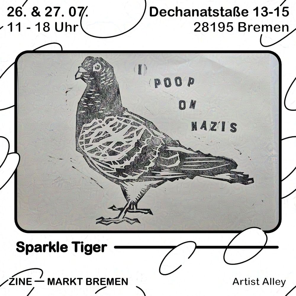 Grafik mit weißem Hintergrund und schwarzen Blasen. Text oben: 26. & 27.07., 11 - 18 Uhr, Dechanatstraße 13-15, 28195 Bremen. Darunter ein schwarzer Rahmen, darin abgebildet ist eine mit Holz- oder Linoldruck gedruckte Taube. Sie ist einfarbig schwarz gedruckt auf weißem Papier. Sie blickt nach links. Über ihr steht, ebenfalls auf die gleiche Weise gedruckt: "I poop on nazis". Unter dem äußerem Rahmen steht der Name "Sparkle Tiger" und darunter steht Zine - Markt Bremen, Artist Alley.

ENG
Graphic with white background and black bubbles. Text above: 26. & 27.07., 11:00 to 18:00 o'clock, Dechanatstraße 13-15, 28195 Bremen. Below is a black frame, inside is a print of Pigeon. The bird is one-colored black on white paper. It's looking to the left. Over it there's the sentence "I poop on nazis". Below the outer frame is written "Sparkle Tiger" and below that it reads Zine - Markt Bremen, Artist Alley.