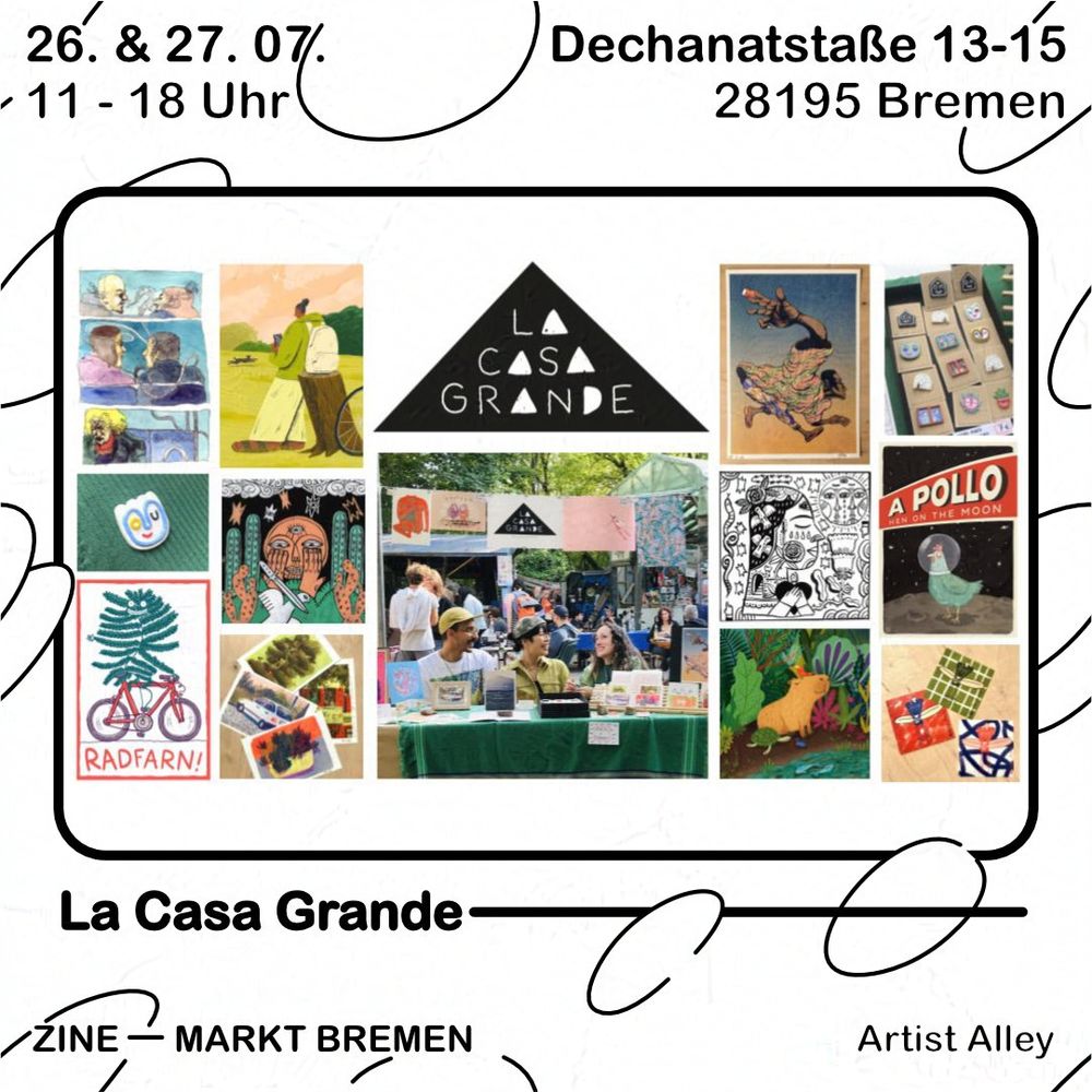 Grafik mit weißem Hintergrund und schwarzen Blasen. Text oben: 26. & 27.07., 11 - 18 Uhr, Dechanatstraße 13-15, 28195 Bremen
Darunter ein schwarzer Rahmen, darin eine Collage aus Bildern, davon oben in der Mitte das Logo des Kollektivs, ein schwarzes Dreieck mit weißer Schrift "LA CASA GRANDE". Das Bild darunter zeigt Mitglieder des Kollektivs an einem ihrer Markt Stände. Drum herum sind diverse Illustrationen zu sehen in Form von Postern, Postkarten und Ansteckern aus Modelliermasse.
Unter dem Rahmen steht nochmal der Name "La Casa Grande" und darunter steht Zine - Markt Bremen, Artist Alley.