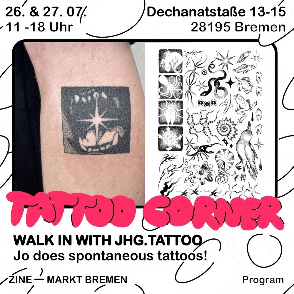 Graphic with white background and black bubbles. Text above: 26. & 27.07., 11:00 to 18:00 o'clock, Dechanatstraße 13-15, 28195 Bremen. Below is a black frame, inside a collage of two images. On the left, a photo of a handpoked tattoo on an arm. The tattoo shows a black square around the jaw of a predatory animal, holding a star between its teeth. On the left, a tattoo flash, showing various wannados: primarily animals, stars, and organic patterns.
Over the lower edge of the frame is written "TATTOO CORNER" in red, bubbly letters. Below, it says "WALK IN WITH JGH.TATTOO" in black, sans serif text. Below that is written "Jo does spontaneous tattoos!". At the bottom, it reads Zine - Markt Bremen, Program.