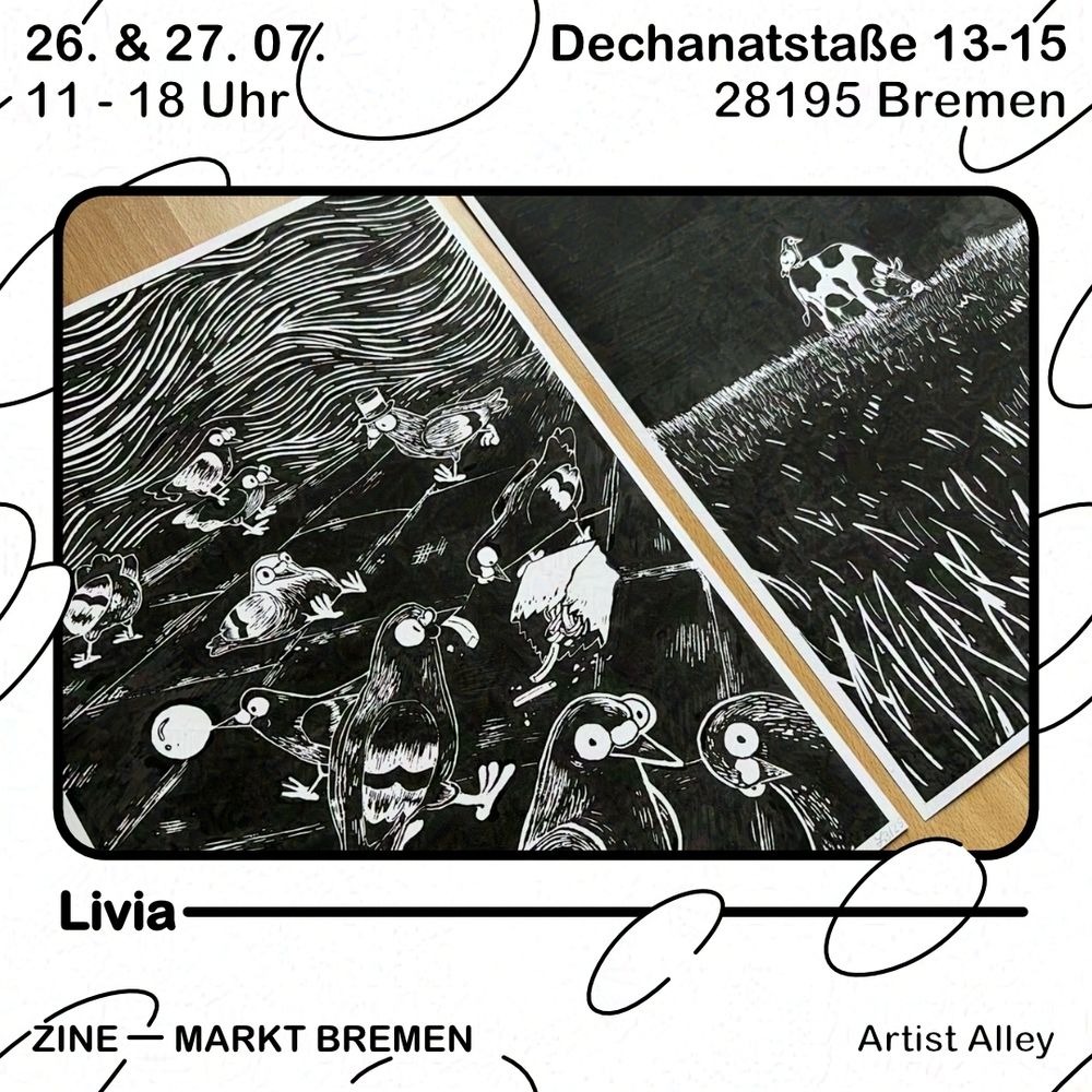 Grafik mit weißem Hintergrund und schwarzen Blasen. Text oben: 26. & 27.07., 11 - 18 Uhr, Dechanatstraße 13-15, 28195 Bremen. Darunter ein schwarzer Rahmen, darin abgebildet ist ein Foto von zwei Linoldrucken mit schwarzer Tinte auf weißem Papier. Der linke Druck zeigt einige Tauben im Comicstil, die unterschiedliche Dinge tun. Zwei sitzen aufeinander, eine trägt einen Hut, eine andere sitzt auf dem Hintern, eine hat eine Kaugummiblase vor dem Schnabel, zwei machen sich über eine Tüte Pommes her und zwei schauen den Betrachter an. Der recht Druck zeigt eine Wiese, darauf eine Kuf auf der ein Vogel sitzt. Unter dem äußerem Rahmen steht der Name "Livia" und darunter steht Zine - Markt Bremen, Artist Alley.

ENG
Graphic with white background and black bubbles. Text above: 26. & 27.07., 11:00 to 18:00 o'clock, Dechanatstraße 13-15, 28195 Bremen. Below is a black frame, inside is a photograph of two lino prints in black ink on white paper. The left print shows a bunch of pigeons in a comic style, that are doing various things. Two are sitting on each other, one is wearing a hat, one is sitting on her butt, one has a bubblegum bubble on her beak, two are scavenging a bag of fries and two are looking at the viewer. The right print shows a meadow, on it a cow on which a bird is sitting.  Below the outer frame is written "Livia" and below that it reads Zine - Markt Bremen, Artist Alley.