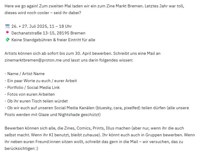 Here we go again! Zum zweiten Mal laden wir ein zum Zine Markt Bremen. Letztes Jahr war toll, dieses wird noch cooler – seid ihr dabei?

📆 26. + 27. Juli 2025, 11 – 18 Uhr
📍 Dechanatstraße 13-15, 28195 Bremen
💸 Keine Standgebühren & freier Eintritt für alle

Artists können sich ab sofort bis zum 30. April bewerben. Schreibt uns eine Mail an zinemarktbremen@proton.me und lasst uns darin folgendes wissen:

- Name / Artist Name
- Ein paar Worte zu euch / eurer Arbeit
- Portfolio / Social Media Link
- Fotos von euren Arbeiten
- Ob ihr euren Tisch teilen würdet
- Ob wir euch auf unseren Social Media Kanälen (bluesky, cara, pixelfed) teilen dürfen (alle unsere Posts werden mit Glaze und Nightshade geschützt)

Bewerben können sich alle, die Zines, Comics, Prints, Illus machen (aber nur, wenn ihr die auch selbst macht. Wenn ihr KI benutzt, bleibt zuhause). Ihr könnt euch auch in Gruppen bewerben. Wenn ihr neben euren Freund:innen sitzen wollt, schreibt das gern in die Mail – wir versuchen, das zu berücksichtigen :)