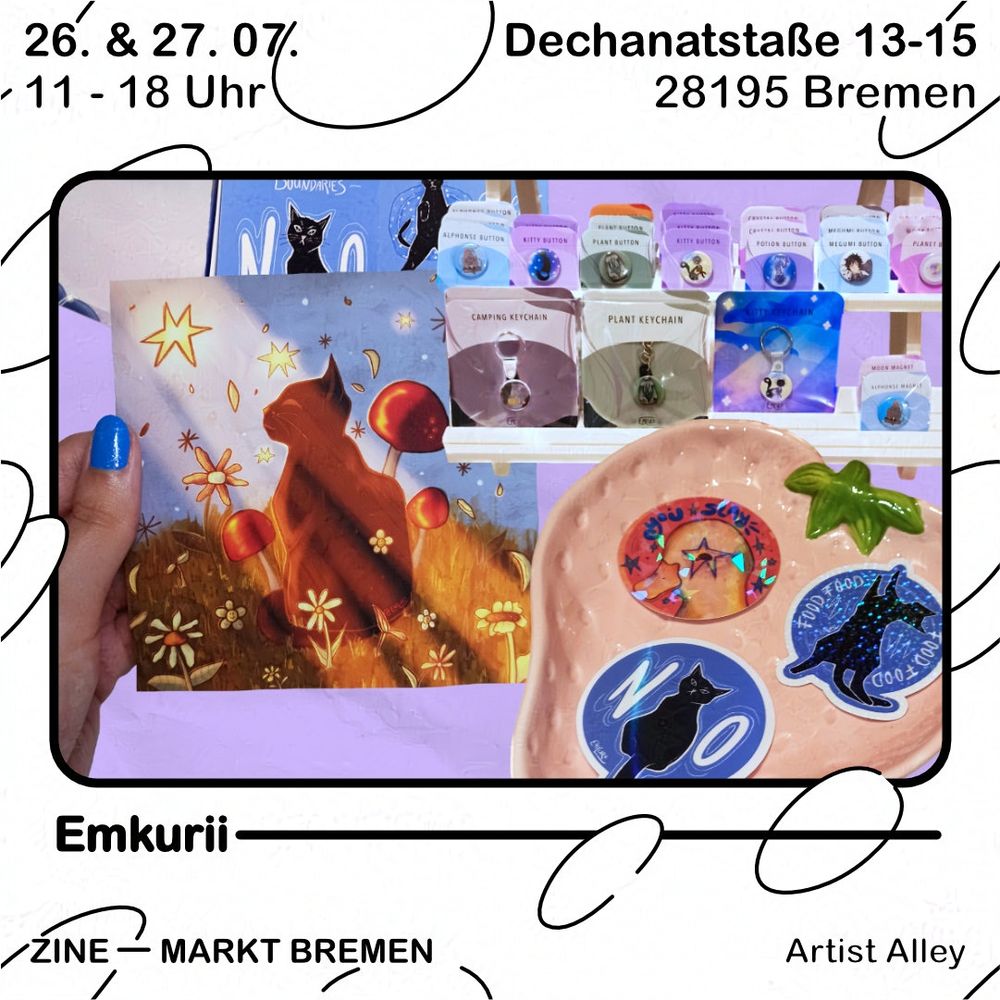 Grafik mit weißem Hintergrund und schwarzen Blasen. Text oben: 26. & 27.07., 11 - 18 Uhr, Dechanatstraße 13-15, 28195 Bremen
Darunter ein schwarzer Rahmen, darin eine Kollage mit diversen illustrierten Druckprodukten. Ganz vorn im Bild ein Keramikschälchen in Erdbeer-Form, darin liegen drei runde Sticker. Einer mit einem Entenkopf mit einem Stern um's Auge darauf, die anderen beiden mit schwarzen Katzen auf blauen Kreisen. Neben der Schale halten blau lackierte Finger einen kleinen Druck ins Bild, auf dem eine Schwarze Katze auf einer Wiese sichtlich die Sonne genießt. 
Dahinter ist ein Aufsteller zu sehen, auf dem diverse Anhänger und Buttons platziert sind. Im Hintergrund ist noch ein nicht näher definierbares Druckprodukt sichtbar.
Unter dem Rahmen steht der Name "Emkurii" und darunter steht Zine - Markt Bremen, Artist Alley.

ENG
Graphic with white background and black bubbles. Text above: 26. & 27.07., 11:00 to 18:00 o'clock, Dechanatstraße 13-15, 28195 Bremen. Below there's a black frame, showing a collage with diverse illustrated print products. In the front a strawberry formed bowl with three stickers inside. One is showing the head of a duck with a star around its eye, the other two a black cat on blue circles. Next to the bowl blue painted fingernails are holding a little print, showing a black cat enjoying the sun while sitting on grass. Behind that there's a display with diverse buttons and charms placed on it. In the background there's an other print product which is not better discribeble than this. Below the frame it's written "Emkurii" and below that it reads Zine - Markt Bremen, Artist Alley. 