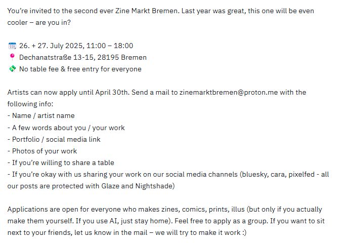 You’re invited to the second ever Zine Markt Bremen. Last year was great, this one will be even cooler – are you in?

📆 26. + 27. July 2025, 11:00 – 18:00
📍 Dechanatstraße 13-15, 28195 Bremen
💸 No table fee & free entry for everyone

Artists can now apply until April 30th. Send a mail to zinemarktbremen@proton.me with the following info:
- Name / artist name
- A few words about you / your work
- Portfolio / social media link
- Photos of your work
- If you’re willing to share a table
- If you’re okay with us sharing your work on our social media channels (bluesky, cara, pixelfed - all our posts are protected with Glaze and Nightshade)

Applications are open for everyone who makes zines, comics, prints, illus (but only if you actually make them yourself. If you use AI, just stay home). Feel free to apply as a group. If you want to sit next to your friends, let us know in the mail – we will try to make it work :)