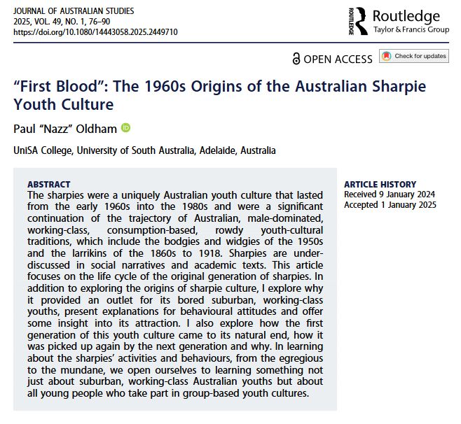 Screenshot of journal article front page. Title: “First Blood”: The 1960s Origins of the Australian Sharpie Youth Culture. Author: Paul "Nazz" Oldham, UniSA. Abstract: The sharpies were a uniquely Australian youth culture that lasted from the early 1960s into the 1980s and were a significant continuation of the trajectory of Australian, male-dominated, working-class, consumption-based, rowdy youth-cultural traditions, which include the bodgies and widgies of the 1950s and the larrikins of the 1860s to 1918. Sharpies are under-discussed in social narratives and academic texts. This article focuses on the life cycle of the original generation of sharpies. In addition to exploring the origins of sharpie culture, I explore why it provided an outlet for its bored suburban, working-class youths, present explanations for behavioural attitudes and offer some insight into its attraction. I also explore how the first generation of this youth culture came to its natural end, how it was picked up again by the next generation and why. In learning about the sharpies’ activities and behaviours, from the egregious to the mundane, we open ourselves to learning something not just about suburban, working-class Australian youths but about all young people who take part in group-based youth cultures.