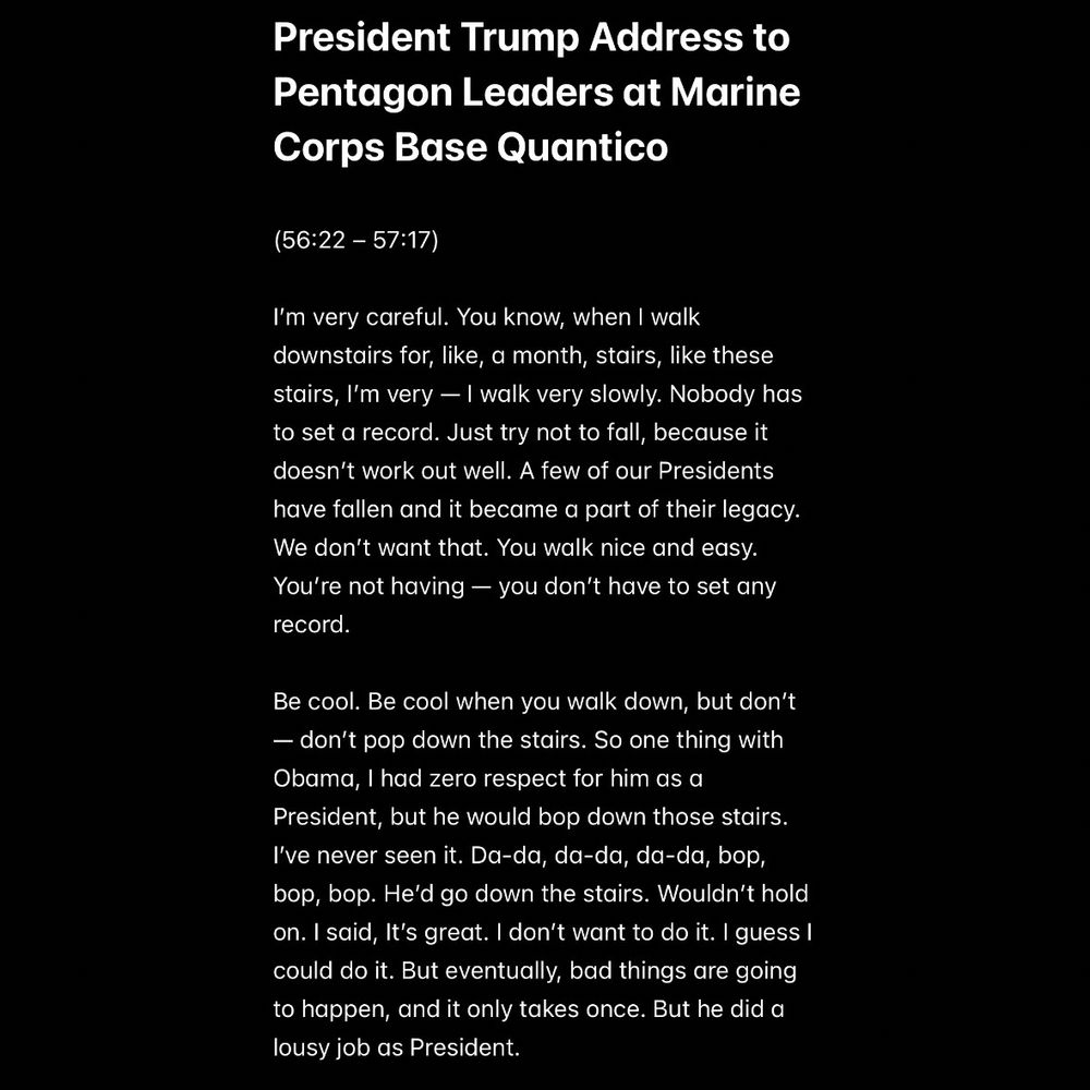 President Trump Address to Pentagon Leaders at Marine Corps Base Quantico (transcript)

(56:22 – 57:17)

"I’m very careful. You know, when I walk downstairs for, like, a month, stairs, like these stairs, I’m very — I walk very slowly. Nobody has to set a record. Just try not to fall, because it doesn’t work out well. A few of our Presidents have fallen and it became a part of their legacy. We don’t want that. You walk nice and easy. You’re not having — you don’t have to set any record.

"Be cool. Be cool when you walk down, but don’t — don’t pop down the stairs. So one thing with Obama, I had zero respect for him as a President, but he would bop down those stairs. I’ve never seen it. Da-da, da-da, da-da, bop, bop, bop. He’d go down the stairs. Wouldn’t hold on. I said, It’s great. I don’t want to do it. I guess I could do it. But eventually, bad things are going to happen, and it only takes once. But he did a lousy job as President."