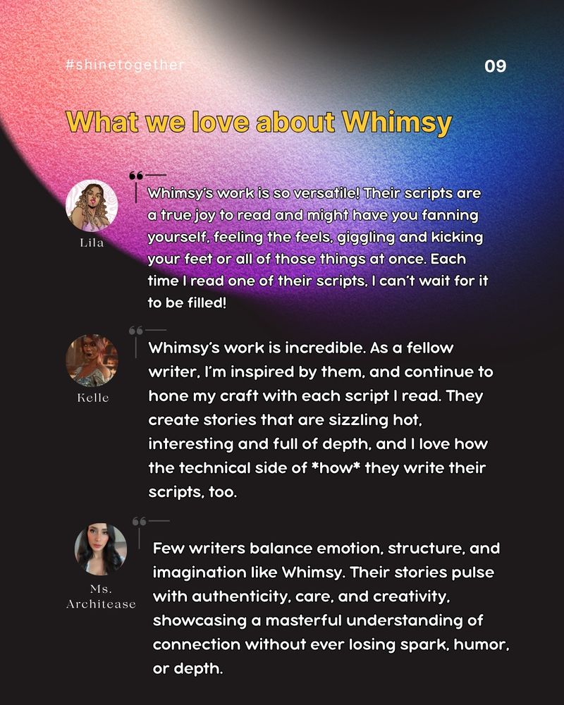 This is a poster style graphic with a dark brownish background, neon pink, teal, blue, and blue wispy colors swiping from the upper left corner. The upper right corner has Shine Together's logo that is the same neon colors, an audio wave in a circular shape to represent a sun another audio wave in the center, and our name. The lower right has an arrow pointing down, and grey rings around it. The words say: #shinetogether, 09, What we love about:

Lila: Whimsy’s work is so versatile! Their scripts are a true joy to read and might have you fanning yourself, feeling the feels, giggling and kicking your feet or all of those things at once. Each time I read one of their scripts, I can’t wait for it to be filled!
Kelle: Whimsy’s work is incredible. As a fellow writer, I’m inspired by them, and continue to hone my craft with each script I read. They create stories that are sizzling hot, interesting and full of depth, and I love how the technical side of how they write their scripts, too.
Ms. Architease: Few writers balance emotion, structure, and imagination like Whimsy. Their stories pulse with authenticity, care, and creativity, showcasing a masterful understanding of connection without ever losing spark, humor, or depth.