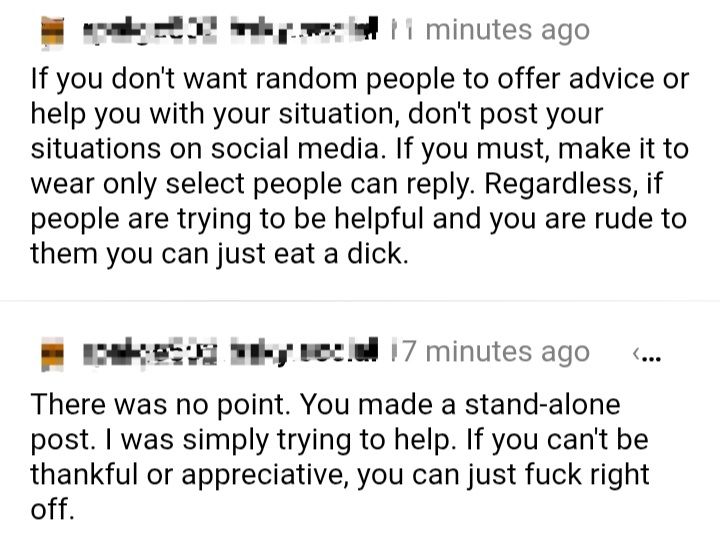 A screenshot from Clearsky of two posts from the same blurred out account, 

"If you don't want random people to offer advice or help you with your situation, don't post your situations on social media. If you must, make it to wear[sic] only select people can reply. Regardless, if people are trying to be helpful and you are rude to them you can just eat a dick."

"There was no point. You made a stand-alone post. I was simply trying to help. If you can't be thankful or appreciative, you can just fuck right off."