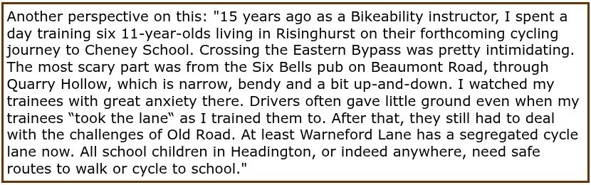 15 years ago as a Bikeability instructor, I spent a day training six 11-year-olds living in Risinghurst on their forthcoming cycling journey to Cheney School. Crossing the Eastern Bypass was pretty intimidating. The most scary part was from the Six Bells pub on Beaumont Road, through Quarry Hollow, which is narrow, bendy and a bit up-and-down. I watched my trainees with great anxiety there. Drivers often gave little ground even when my trainees “took the lane“ as I trained them to. After that, they still had to deal with the challenges of Old Road. At least Warneford Lane has a segregated cycle lane now. All school children in Headington, or indeed anywhere, need safe routes to walk or cycle to school.