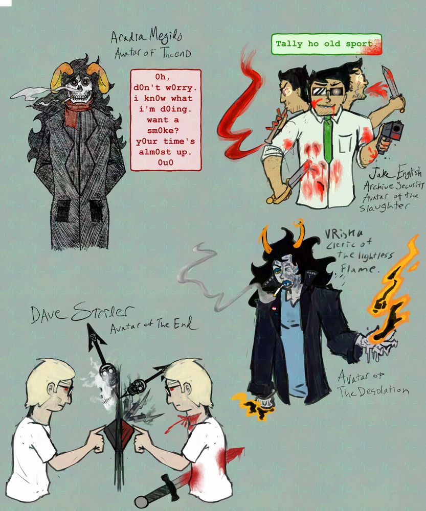 A sketch page of very finished looking sketches of four Homestuck characters. Aradia megido with a skull face, smoking a cigarette, in a black trench coat. She is labeled "Aradia Megido Avatar of The End" There is a text block reading "0h, d0n't w0rry. i kn0w what i'm d0ing. want a sm0ke? y0ur time's alm0st up. 0u0" Jake English from Homestuck, he is holding a gun pointed at the viewer and a trench knife which he is driving into his chest among multiple bleeding stab wounds, there is a second and third Jake face behind him, one playing a pipe with bloody fingers, a wave of bloody red is coming from the pipe. The other face is crying out with blood erupting from his mouth and holds a trench knife. His eyes are glowing a pale red. He is labelled as "Jake English, Archive Security. Avatar of the slaughter" He has a text box reading "Tally ho old sport." Below him is Vriska Serket in a black leather jacket, ripped tshirt, smoking a cigarette. Half her face is ruined with burn scarring and she holds in a melting hand an orange and yellow flame with a black core.