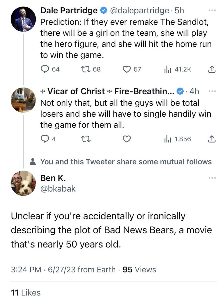 Dale Partridge 0 @dalepartridge • 5h
Prediction: If they ever remake The Sandlot, there will be a girl on the team, she will play the hero figure, and she will hit the home run to win the game.
|
♱ Vicar of Christ ♱ Fire-Breathin... • 4h
Not only that, but all the guys will be total losers and she will have to single handily win the game for them all.
|
Ben K.
@bkabak 
Unclear if you're accidentally or ironically describing the plot of Bad News Bears, a movie that's nearly 50 years old. 
3:24 PM • 6/27/23