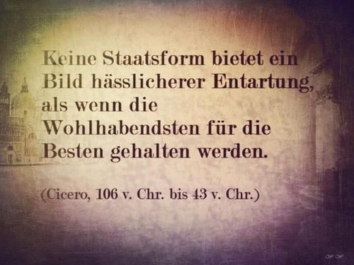
Keine Staatsform bietet ein Bild hässlicherer Entartung, als wenn die Wohlhabendsten für die Besten gehalten werden.

(Cicero, 106 v. Chr. bis 43 v. Chr.)