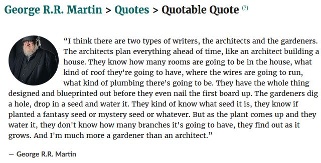 Quote from George R.R. Martin: 

 “I think there are two types of writers, the architects and the gardeners. The architects plan everything ahead of time, like an architect building a house. They know how many rooms are going to be in the house, what kind of roof they're going to have, where the wires are going to run, what kind of plumbing there's going to be. They have the whole thing designed and blueprinted out before they even nail the first board up. The gardeners dig a hole, drop in a seed and water it. They kind of know what seed it is, they know if planted a fantasy seed or mystery seed or whatever. But as the plant comes up and they water it, they don't know how many branches it's going to have, they find out as it grows. And I'm much more a gardener than an architect.”
― George R.R. Martin