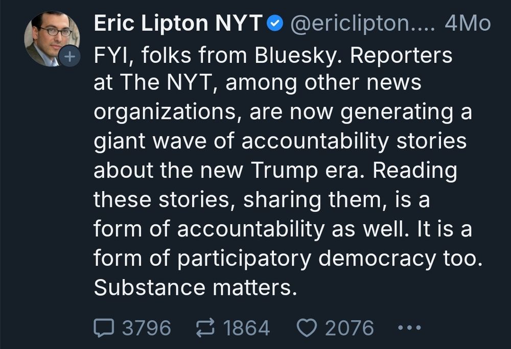 Post from Eric 4 months earlier:
"FYI, folks from Bluesky. Reporters at The NYT, among other news organizations, are now generating a giant wave of accountability stories about the new Trump era. Reading these stories, sharing them, is a form of accountability as well. It is a form of participatory democracy too. Substance matters."