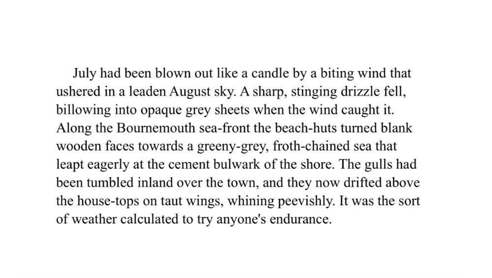 July had been blown out like a candle by a biting wind that ushered in a leaden August sky. A sharp, stinging drizzle fell, billowing into opaque grey sheets when the wind caught it.
Along the Bournemouth sea-front the beach-huts turned blank wooden faces towards a greeny-grey, froth-chained sea that leapt eagerly at the cement bulwark of the shore. The gulls had been tumbled inland over the town, and they now drifted above the house-tops on taut wings, whining peevishly. It was the sort of weather calculated to try anyone's endurance.