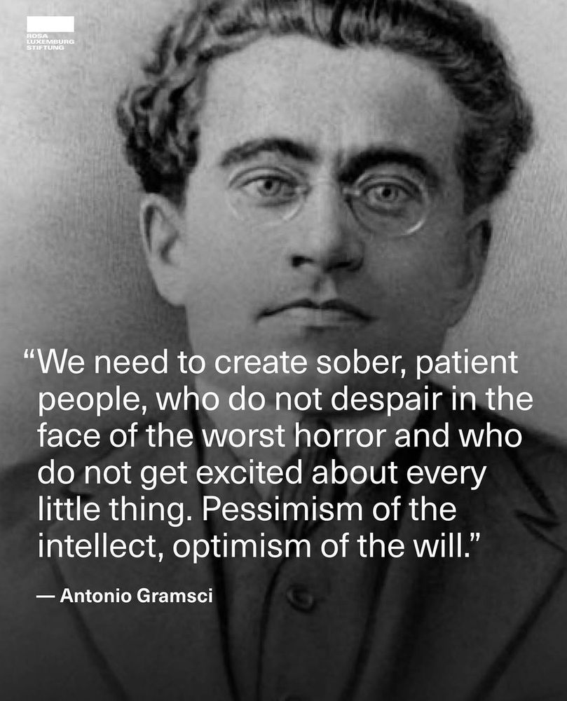 "we need to create sober, patient people, who do not despair in the face of the worst horror and who do not get excited about every little thing. Pessimism of the intellect, optimism of the will" - Antonio Gramsci